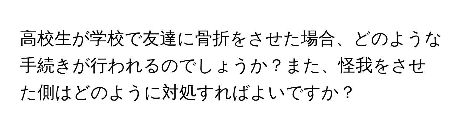 高校生が学校で友達に骨折をさせた場合、どのような手続きが行われるのでしょうか？また、怪我をさせた側はどのように対処すればよいですか？