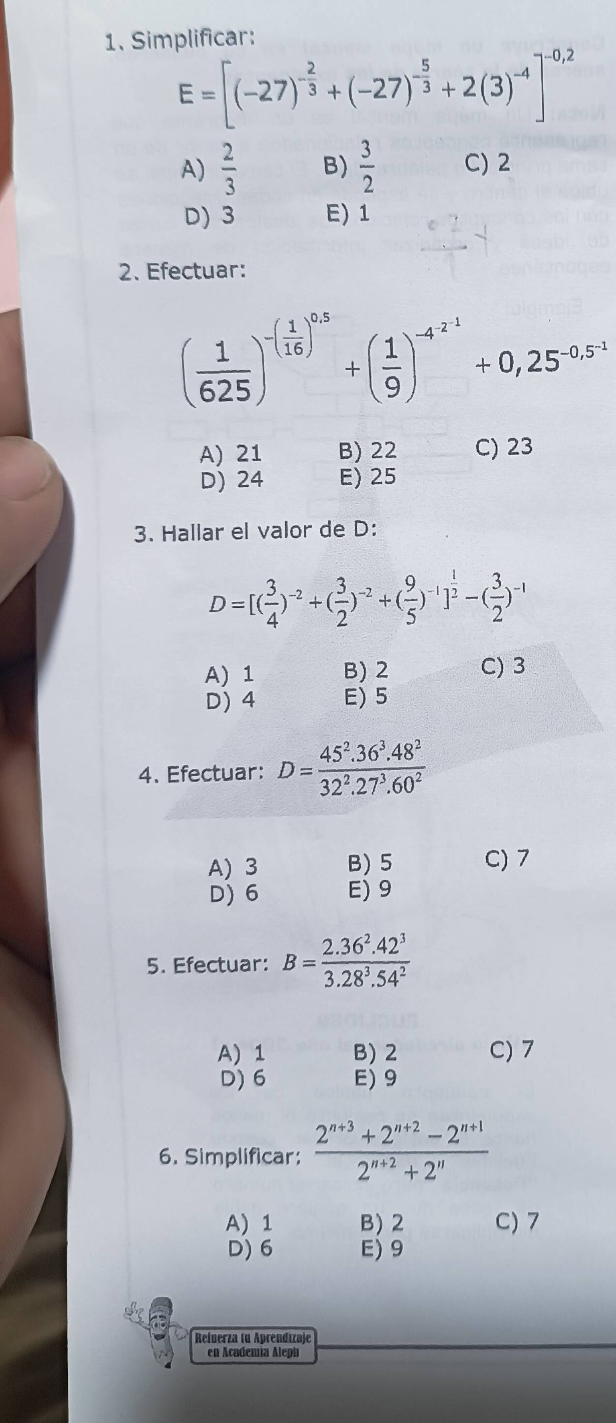 Simplificar:
E=[(-27)^- 2/3 +(-27)^- 5/3 +2(3)^-4]^-0,2
A)  2/3   3/2  C) 2
B)
D) 3 E) 1
2、Efectuar:
( 1/625 )^-( 1/16 )^0.5+( 1/9 )^-4^(-2.1)+0,25^(-0.5^-1)
A) 21 B) 22 C) 23
D) 24 E) 25
3. Hallar el valor de D :
D=[( 3/4 )^-2+( 3/2 )^-2+( 9/5 )^-1]^ 1/2 -( 3/2 )^-1
A) 1 B) 2 C) 3
D) 4 E) 5
4. Efectuar: D= (45^2.36^3.48^2)/32^2.27^3.60^2 
A) 3 B) 5 C) 7
D) 6 E) 9
5. Efectuar: B= (2.36^2.42^3)/3.28^3.54^2 
A) 1 B) 2 C) 7
D) 6 E) 9
6. Simplificar:  (2^(n+3)+2^(n+2)-2^(n+1))/2^(n+2)+2^n 
A) 1 B) 2 C) 7
D) 6 E) 9
Refnerza (u Aprendızaje