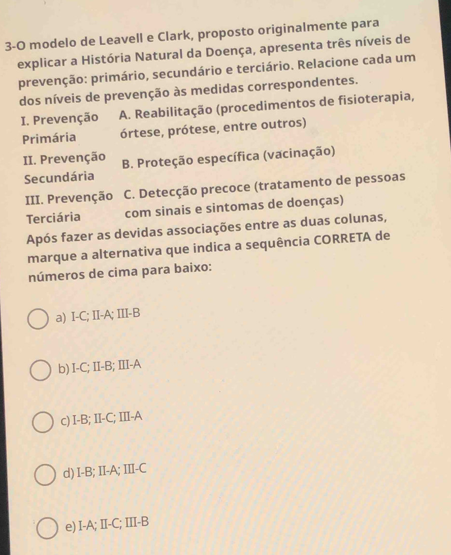 3-O modelo de Leavell e Clark, proposto originalmente para
explicar a História Natural da Doença, apresenta três níveis de
prevenção: primário, secundário e terciário. Relacione cada um
dos níveis de prevenção às medidas correspondentes.
I. Prevenção A. Reabilitação (procedimentos de fisioterapia,
Primária órtese, prótese, entre outros)
II. Prevenção B. Proteção específica (vacinação)
Secundária
III. Prevenção C. Detecção precoce (tratamento de pessoas
Terciária com sinais e sintomas de doenças)
Após fazer as devidas associações entre as duas colunas,
marque a alternativa que indica a sequência CORRETA de
números de cima para baixo:
a) I-C; II-A; III-B
b) I-C; II-B; III-A
c) I-B; II-C; III-A
d) I-B; II-A; III-C
e) I-A; II-C; III-B