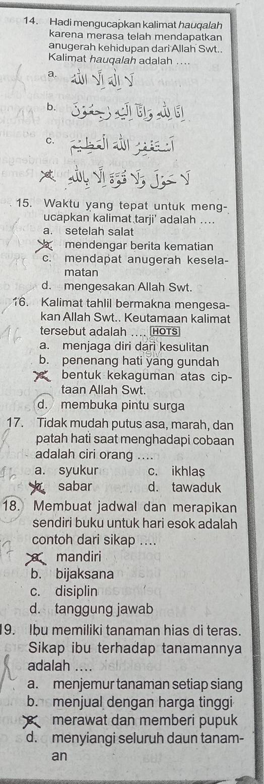 Hadi mengucapkan kalimat hauqalah
karena merasa telah mendapatkan
anugerah kehidupan dari Allah Swt..
Kalimat hauqalah adalah ...
a. d y j ī
b. et
ch 
* V J √
15. Waktu yang tepat untuk meng-
ucapkan kalimat tarji’ adalah ..
a. setelah salat
mendengar berita kematian
c. mendapat anugerah kesela-
matan
d. mengesakan Allah Swt.
16. Kalimat tahlil bermakna mengesa-
kan Allah Swt.. Keutamaan kalimat
tersebut adalah .... HOTs
a. menjaga diri dari kesulitan
b. penenang hati yang gundah
bentuk kekaguman atas cip-
taan Allah Swt.
d. membuka pintu surga
17. Tidak mudah putus asa, marah, dan
patah hati saat menghadapi cobaan
adalah ciri orang ....
a. syukur c. ikhlas
sabar d. tawaduk
18. Membuat jadwal dan merapikan
sendiri buku untuk hari esok adalah
contoh dari sikap ....
mandiri
b. bijaksana
c. disiplin
d. tanggung jawab
9. Ibu memiliki tanaman hias di teras.
Sikap ibu terhadap tanamannya
adalah ....
a. menjemur tanaman setiap siang
b. menjual dengan harga tinggi
merawat dan memberi pupuk
d. menyiangi seluruh daun tanam-
an