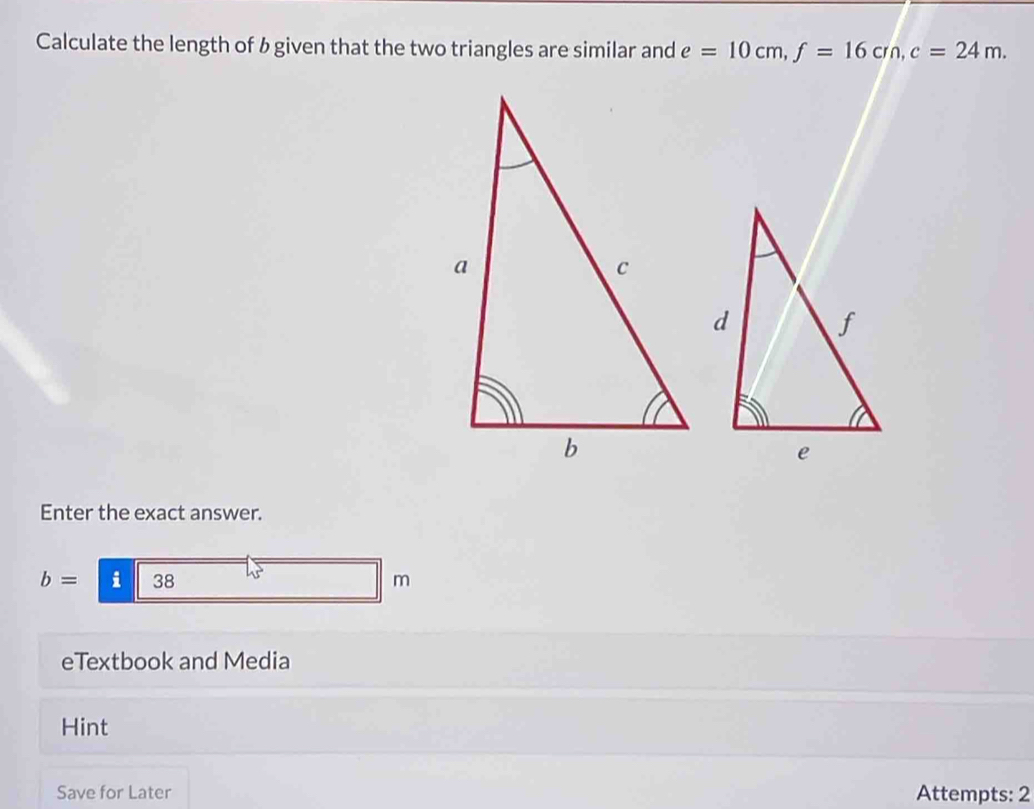 Calculate the length of b given that the two triangles are similar and e=10cm, f=16cm, c=24m. 
Enter the exact answer.
b= i 38 L
m
eTextbook and Media 
Hint 
Save for Later Attempts: 2