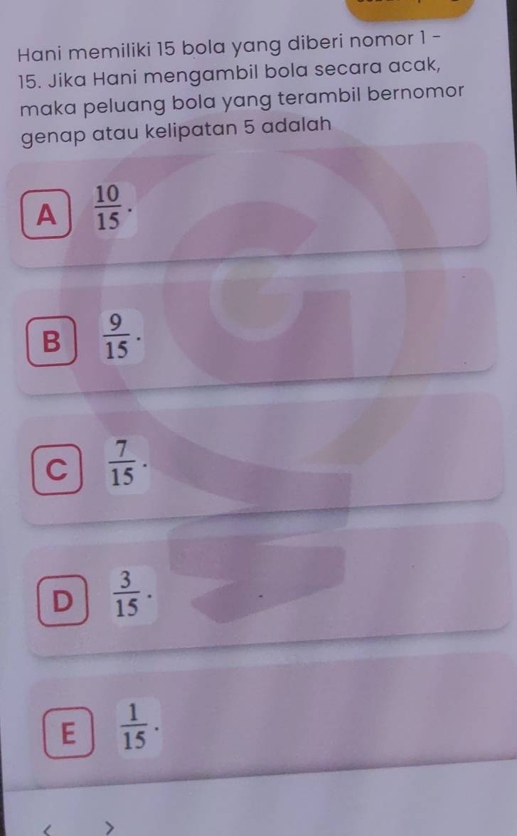 Hani memiliki 15 bola yang diberi nomor 1 -
15. Jika Hani mengambil bola secara acak,
maka peluang bola yang terambil bernomor
genap atau kelipatan 5 adalah
A  10/15 .
B  9/15 .
C  7/15 
D  3/15 .
E  1/15 . 
>