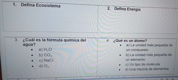 Defina Ecosistema 2. Defina Energía
3. ¿Cuál es la fórmula química del 4. ¿Qué es un átomo?
agua? a) La unidad más pequeña de
a) H_2O un compuesto
b) CO_2 b) La unidad más pequeña de
c) NaCl un elemento
d) O_2 c) Un tipo de molécula
d) Una mezcla de elementos