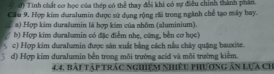 d) Tính chất cơ học của thép có thể thay đổi khí có sự điều chỉnh thành phần.
Câu 9. Hợp kim duralumin được sử dụng rộng rãi trong ngành chế tạo máy bay.
a) Hợp kim duralumin là hợp kim của nhôm (aluminium).
b) Hợp kim duralumin có đặc điểm nhẹ, cứng, bền cơ học)
c) Hợp kim duralumin được sản xuất bằng cách nấu chảy quặng bauxite.
d) Hợp kim duralumin bền trong môi trường acid và môi trường kiểm.
4.4. bàI tập tRÁC NgHIệM NhiÊU phươnG án Lựa Ch