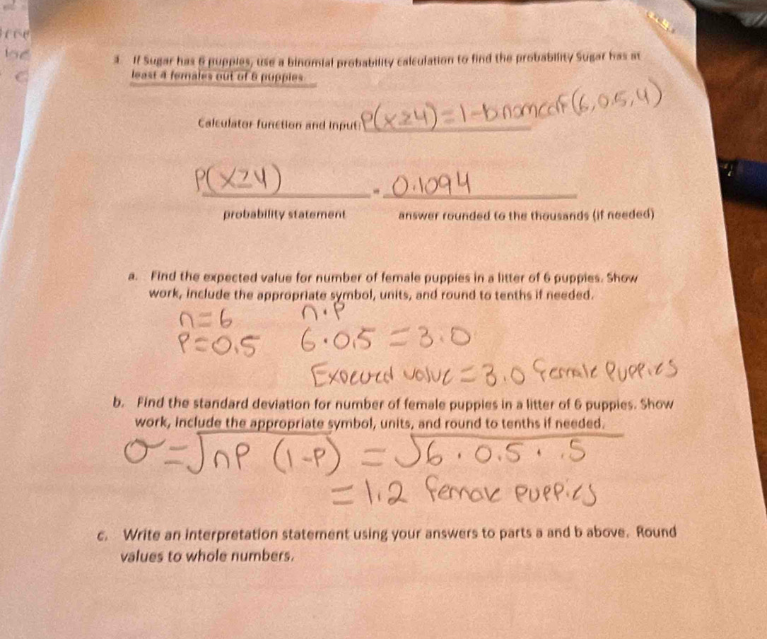 l5ể 
3. If Sugar has 6 pupples, use a binomial probability calculation to find the probability Sugar has at 
C least 4 females out of 6 pupples 
Calculator function and input_ 
__ 
probability statement answer rounded to the thousands (if needed) 
a. Find the expected value for number of female puppies in a litter of 6 puppies. Show 
work, include the appropriate symbol, units, and round to tenths if needed. 
b. Find the standard deviation for number of female puppies in a litter of 6 puppies. Show 
work, include the appropriate symbol, units, and round to tenths if needed. 
c. Write an interpretation statement using your answers to parts a and b above. Round 
values to whole numbers.