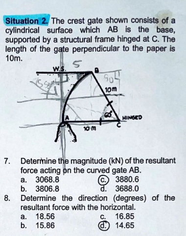 Situation 2. The crest gate shown consists of a
cylindrical surface which AB is the base,
supported by a structural frame hinged at C. The
length of the gate perpendicular to the paper is
10m.
7. Determine the magnitude (kN) of the resultant
force acting on the curved gate AB.
a. 3068.8 c.) 3880.6
b. 3806.8 d. 3688.0
8. Determine the direction (degrees) of the
resultant force with the horizontal.
a. 18.56 c. 16.85
b. 15.86 d. 14.65