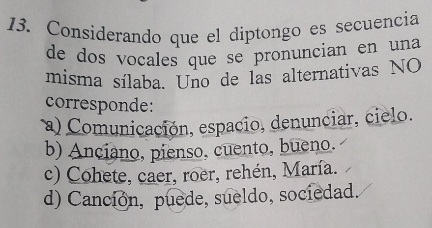 Considerando que el diptongo es secuencia
de dos vocales que se pronuncian en una
misma sílaba. Uno de las alternativas NO
corresponde:
a) Comunicación, espacio, denunciar, cielo.
b) Anciano, pienso, cuento, bueno.
c) Cohete, caer, roer, rehén, María.
d) Canción, puede, sueldo, sociedad.