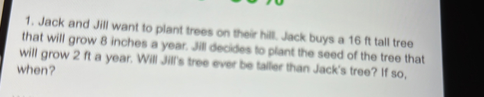 Jack and Jill want to plant trees on their hilll. Jack buys a 16 ft tall tree 
that will grow 8 inches a year. Jill decides to plant the seed of the tree that 
will grow 2 ft a year. Will Jill's tree ever be tailer than Jack's tree? If so, 
when?