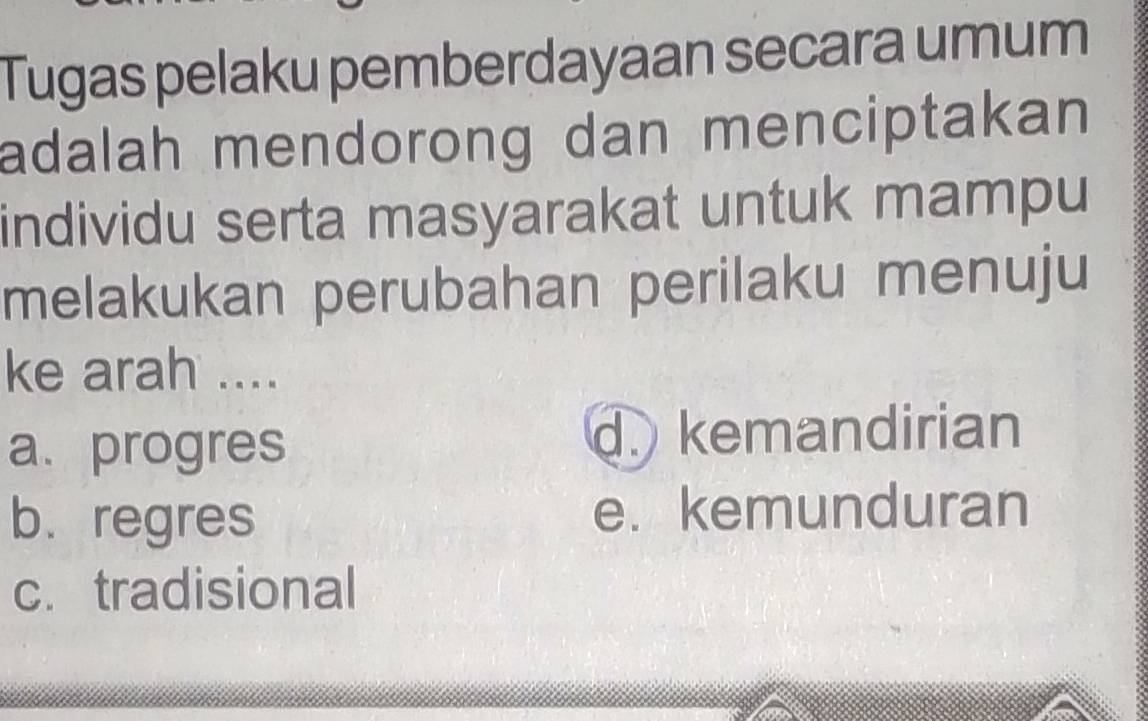 Tugas pelaku pemberdayaan secara umum
adalah mendorong dan menciptakan 
individu serta masyarakat untuk mampu
melakukan perubahan perilaku menuju
ke arah ....
a. progres
d. kemandirian
b. regres e. kemunduran
c. tradisional