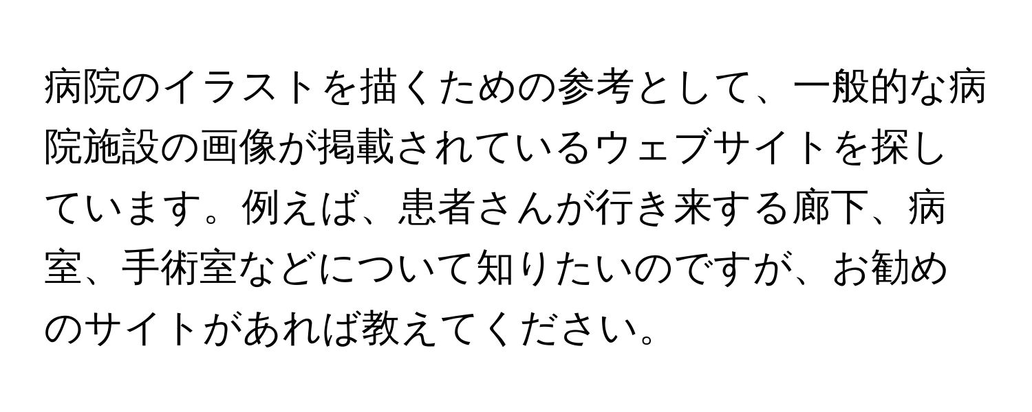 病院のイラストを描くための参考として、一般的な病院施設の画像が掲載されているウェブサイトを探しています。例えば、患者さんが行き来する廊下、病室、手術室などについて知りたいのですが、お勧めのサイトがあれば教えてください。