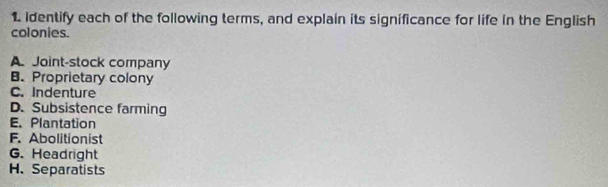 identify each of the following terms, and explain its significance for life in the English
colonies.
A Joint-stock company
B. Proprietary colony
C. Indenture
D. Subsistence farming
E. Plantation
F. Abolitionist
G. Headright
H. Separatists