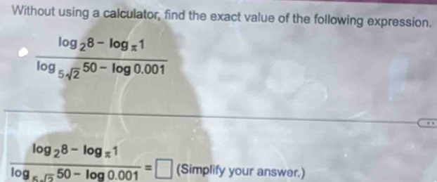 Without using a calculator, find the exact value of the following expression.
frac log _28-log _π 1log _5sqrt(2)50-log 0.001
frac log _28-log _π 1log _π .550-log 0.001=□ (Simplify your answer.)