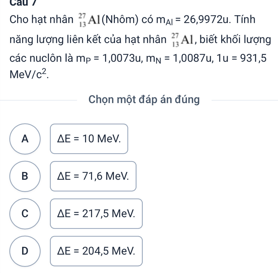 Cau 7
Cho hạt nhân _(13)^(27)Al (Nhôm) có m_AI=26,9972u. . Tính
năng lượng liên kết của hạt nhân _(13)^(27)Al , biết khối lượng
các nuclôn là m_P=1,0073u, m_N=1,0087u, 1u=931,5
MeV/c^2. 
Chọn một đáp án đúng
A △ E=10 MeV.
B △ E=71,6 MeV.
C △ E=217,5 MeV.
D △ E=204,5 MeV.