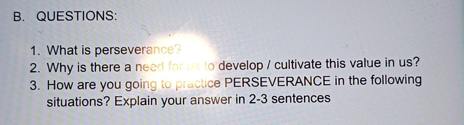 What is perseverance? 
2. Why is there a need for us to develop / cultivate this value in us? 
3. How are you going to practice PERSEVERANCE in the following 
situations? Explain your answer in 2-3 sentences