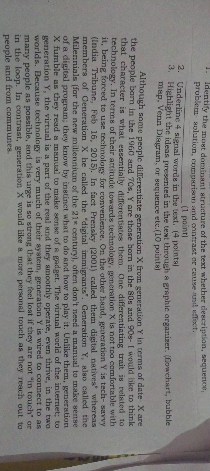 Identify the most dominant structure of the text whether description, sequence, 
problem- solution, comparison and contrast or cause and effect. 
_ 
(1 point) 
2. Underline 4 signal words in the text. (4 points) 
3. Highlight the ideas presented in the text through a graphic organizer. (flowchart, bubble 
map, Venn Diagram, or sequence etc.(10 points) 
Although some people differentiate generation X from generation Y in terms of date- X are 
the people born in the 1960 and 70s, Y are those born in the 80s and 90s - I would like to think 
that character is what essentially differentiates them. One differentiating trait is related to 
technology. In terms of their attitude towards technology, generation X is not too comfortable with 
it, being forced to use technology for convenience. On the other hand, generation Y is tech- savvy 
(India Tribune, Feb 16, 2015). In fact Prensky (2001) called them digital natives” whereas 
members of Generation X he called the “digital immigrants”. Generation Y, also called the 
Milennials (for the new millennium of the 21^(st) century), often don’t need a manual to make sense 
of a digital program; they know by instinct what to do and how to play it. Unlike them, generation
X fumble as they read a manual to make sense of a gadget. The virtual world of the internet; to 
generation Y, the virtual is a part of the real and they smoothly operate, even thrive, in the two 
worlds. Because technology is very much of their system, generation Y is wired to connect to as 
many people as possible, and this urge is so strong that they feel lost if they are not “in touch” or 
in the loop. In contrast, generation X would like a more personal touch as they reach out to 
people and from communes.