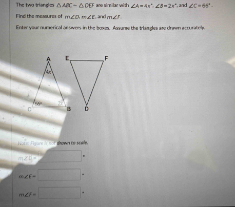 The two triangles △ ABCsim △ DEF are similar with ∠ A=4x°,∠ B=2x° and ∠ C=66°.
Find the measures of m∠ D· m∠ E , and m∠ F.
Enter your numerical answers in the boxes. Assume the triangles are drawn accurately.
Note: Figure is not drawn to scale.
m∠ O= □°
m∠ E=□
m∠ F=□°