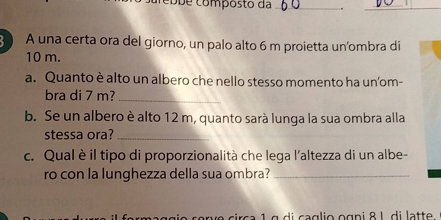 obé composto da_ 
_、 
A una certa ora del giorno, un palo alto 6 m proietta un’ombra di
10 m. 
a. Quanto è alto un albero che nello stesso momento ha un’om- 
bra di 7 m?_ 
b. Se un albero è alto 12 m, quanto sarà lunga la sua ombra alla 
stessa ora?_ 
c. Qual è il tipo di proporzionalità che lega l'altezza di un albe- 
ro con la lunghezza della sua ombra?_ 
o s e r e circa 1 g d i caglio ogni 8 L di latte