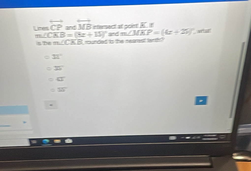 Lines overline CP and overline MB intersed al pon A f
m∠ CKB=(3x+15)^circ  and m∠ MKP=(4x+25)^circ . wr 
is te m∠CKB rounded to fe reaest ef?
32°
35°
∠ 1°
50°
<