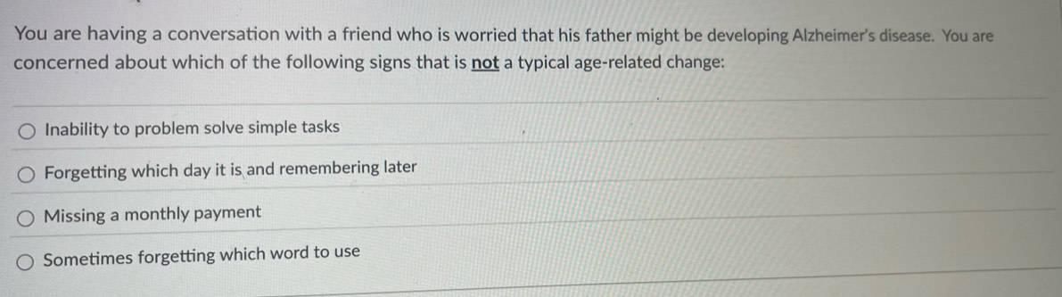 You are having a conversation with a friend who is worried that his father might be developing Alzheimer's disease. You are
concerned about which of the following signs that is not a typical age-related change:
Inability to problem solve simple tasks
Forgetting which day it is and remembering later
Missing a monthly payment
Sometimes forgetting which word to use