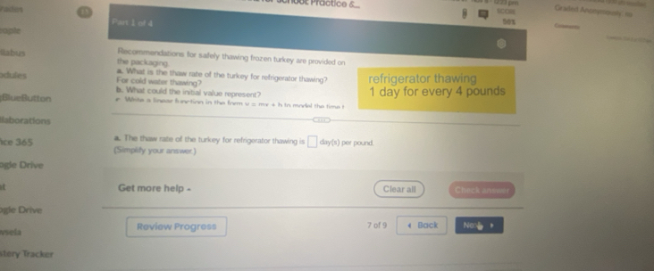 0BE Practice 6. SCORE 
Graded Ancesiously no 
radtes Part 1 of 4
50%
caple 
llabus Recommendations for safely thawing frozen turkey are provided on 
the packaging. 
a. What is the thaw rate of the turkey for refrigerator thawing? 
odules For cold water thawing? refrigerator thawing 
b. What could the initial value represent? 
BlueButton e Wite a linear function in the frm v = my +h to model the time t 1 day for every 4 pounds
llaborations 
. The thaw rate of the turkey for refrigerator thawing is □ day(s) per pound. 
ice 365 (Simplify your answer.) 
agle Drive 
Get more help - Clear all heck answe 
agle Drive 
vsela Review Progress 7 of 9 4 Back Non 
Ttery Tracker