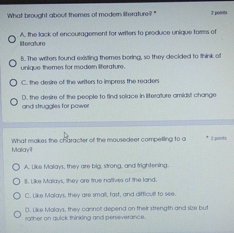 What brought about themes of modern literature? * 2 points
A. the lack of encouragement for writers to produce unique forms of
literature
B. The writers found existing themes boring, so they decided to think of
unique themes for modern literature.
C. the desire of the writers to impress the readers
D. the desire of the people to find solace in literature amidst change
and struggles for power
What makes the character of the mousedeer compelling to a * 2 points
Malay?
A. Like Malays, they are big, strong, and frightening.
B. Like Malays, they are true natives of the land.
C. Like Malays, they are small, fast, and difficult to see.
D. Like Malays, they cannot depend on their strength and size but
rather on quick thinking and perseverance.