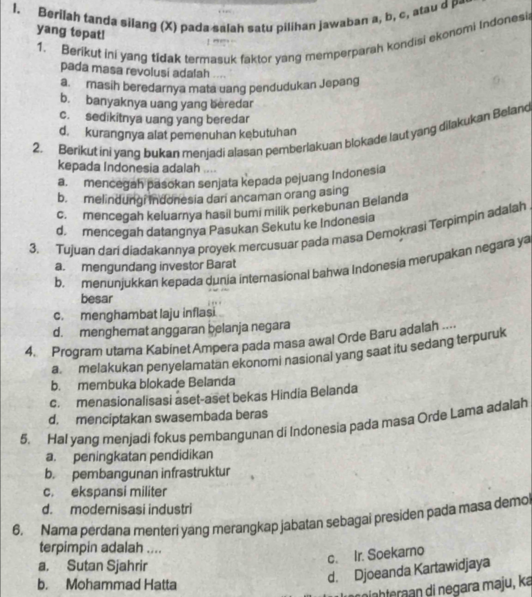 Berilah tanda silang (X) pada salah satu pilihan jawaban a, b, c, atau d p-
yang tepat!
1. Berikut ini yang tidak termasuk faktor yang memperparah kondisi ekonomi Indonesi
pada masa revolusi adalah ....
a. masih beredarnya mata uang pendudukan Jepang
b. banyaknya uang yang beredar
c. sedikitnya uang yang beredar
2. Berikut ini yang bukan menjadi alasan pemberlakuan blokade laut yang dilakukan Beland
d. kurangnya alat pemenuhan kebutuhan
kepada Indonesia adalah ....
a. mencegah pasokan senjata kepada pejuang Indonesia
b. melindungi indonesia dari ancaman orang asing
c. mencegah keluarnya hasil bumi milik perkebunan Belanda
d. mencegah datangnya Pasukan Sekutu ke Indonesia
3. Tujuan dari diadakannya proyek mercusuar pada masa Demokrasi Terpimpin adalah
b. menunjukkan kepada dunia internasional bahwa Indonesia merupakan negara ya
a. mengundang investor Barat
besar
c. menghambat laju inflasi
d. menghemat anggaran belanja negara
4. Program utama Kabinet Ampera pada masa awal Orde Baru adalah ....
a melakukan penyelamatan ekonomi nasional yang saat itu sedang terpuruk
b. membuka blokade Belanda
c. menasionalisasi aset-aset bekas Hindia Belanda
d. menciptakan swasembada beras
5. Hal yang menjadi fokus pembangunan di Indonesia pada masa Orde Lama adalah
a. peningkatan pendidikan
b. pembangunan infrastruktur
c. ekspansi militer
d. modernisasi industri
6. Nama perdana menteri yang merangkap jabatan sebagai presiden pada masa demol
terpimpin adalah ....
c. Ir. Soekarno
a. Sutan Sjahrir
b. Mohammad Hatta
d. Djoeanda Kartawidjaya
nh  a   i negara maju, ka