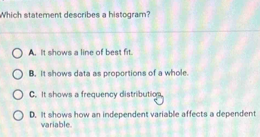 Which statement describes a histogram?
A. It shows a line of best fit.
B. It shows data as proportions of a whole.
C. It shows a frequency distribution
D. It shows how an independent variable affects a dependent
variable.