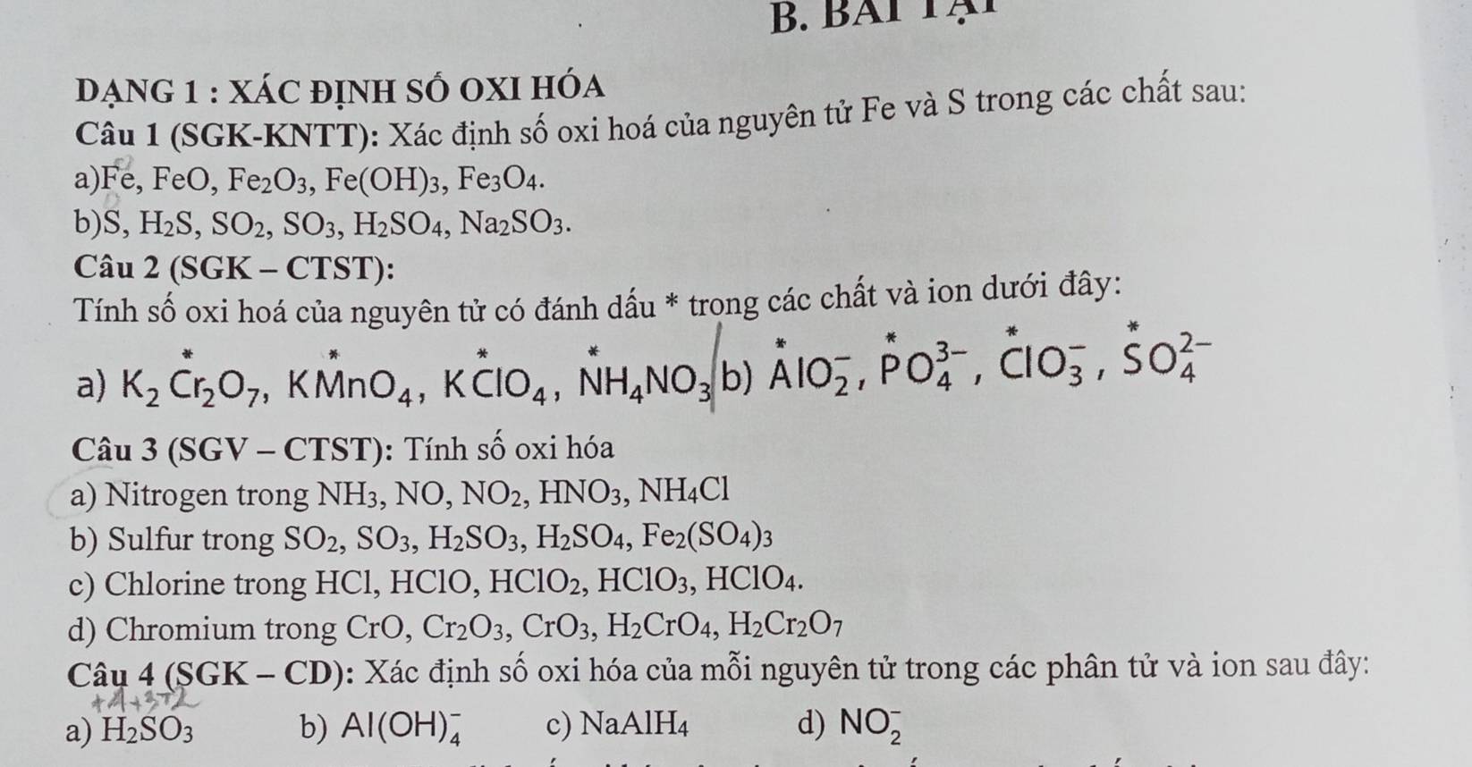 đạnG 1 : XÁC đỊnh sỐ OXI hóa
Câu 1 (SGK-KNTT): Xác định số oxi hoá của nguyên tử Fe và S trong các chất sau:
a) Fe,FeO,Fe_2O_3,Fe(OH)_3,Fe_3O_4.
b) S, H_2S,SO_2,SO_3,H_2SO_4,Na_2SO_3.
Câu 2(SGK-CTST):
Tính số oxi hoá của nguyên tử có đánh dấu * trong các chất và ion dưới đây:
a) K_2Cr_2O_7,KMnO_4,Kdot ClO_4,NH_4NO_3 t ɔ) AlO_2^(-,PO_4^(3-),ClO_3^-,SO_4^(2-)
Câu 3(SGV-CTST) : Tính số oxi hóa
a) Nitrogen trong NH_3),NO,NO_2,HNO_3,NH_4Cl
b) Sulfur trong SO_2,SO_3,H_2SO_3,H_2SO_4,Fe_2(SO_4)_3
c) Chlorine trong HCl, HClO, HClO_2,HClO_3,HClO_4.
d) Chromium trong CrO,Cr_2O_3,CrO_3,H_2CrO_4,H_2Cr_2O_7
Câ u4(SGK-CD) : Xác định số oxi hóa của mỗi nguyên tử trong các phân tử và ion sau đây:
a) H_2SO_3 b) Al(OH)_4^(- c) NaAlH_4) d) NO_2^-