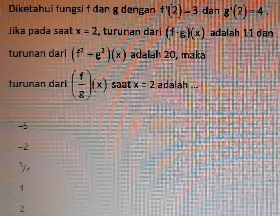 Diketahui fungsi f dan g dengan f'(2)=3 dan g'(2)=4. 
Jika pada saat x=2 , turunan dari (f· g)(x) adalah 11 dan
turunan dari (f^2+g^2)(x) adalah 20, maka
turunan dari ( f/g )(x) saat x=2 adalah ...
-5
-2
³/4
1
2