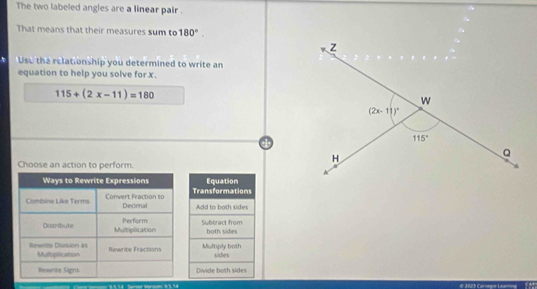 The two labeled angles are a linear pair .
That means that their measures sum to 180°.
Uso the relationship you determined to write an
equation to help you solve for x.
115+(2x-11)=180
Choose an action to perform.
Equation
Transformations
Add to both sides
Subtract from
both sides
Multiply both
sides
Divide both sides
Serser Verson: I S. 1.4 © 2029 Carnegis Leaming