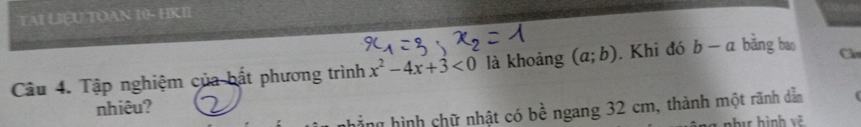 TAI LIEU TOAN 10- HKII 
Câu 4. Tập nghiệm của bất phương trình x^2-4x+3<0</tex> là khoảng (a;b). Khi đó b-a bǎng bao 
Cầu 
nhiêu? 
nhẳng hình chữ nhật có bề ngang 32 cm, thành một rãnh dẫn 
a nhị hình vẽ