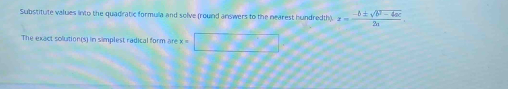 Substitute values into the quadratic formula and solve (round answers to the nearest hundredth). x= (-b± sqrt(b^2-4ac))/2a . 
The exact solution(s) in simplest radical form are x=
