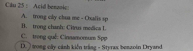 Acid benzoic:
A. trong cây chua me - Oxalis sp
B. trong chanh: Citrus medica L
C. trong quế: Cinnamomum Spp
D. trong cây cánh kiến trắng - Styrax benzoin Dryand