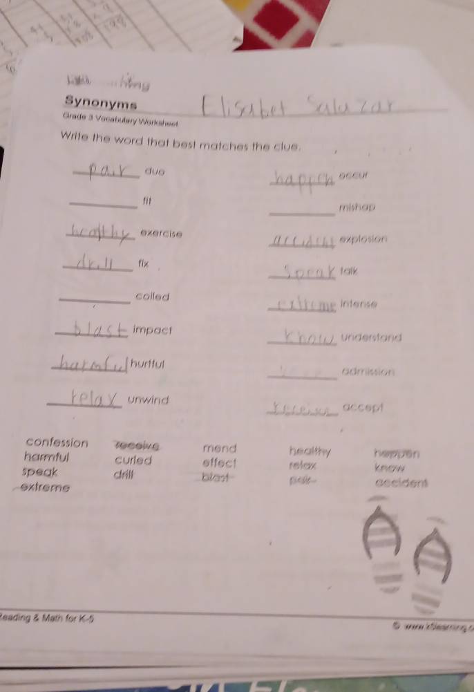 Synonyms
_
Grade 3 Vocabulary Worksheet
Write the word that best matches the clue.
_
_duo sseur
_
_fit
mishap
_exercise
_explosion
_fix
_
talk
_coiled
_Intense
_impact
_undenstand
_
_hurtful admission
_unwind
_accept
confession receive mend healthy heppen
harmful curled effect relax know
speak crill blest palt--
extreme ascident
Reading & Math for K-5 E