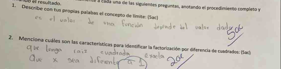 uo el resultado. 
te a cada una de las siguientes preguntas, anotando el procedimiento completo y 
1. Describe con tus propias palabas el concepto de límite: (5ac) 
2. Menciona cuáles son las características para identificar la factorización por diferencia de cuadrados: (5ac)