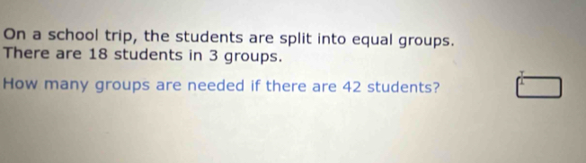 On a school trip, the students are split into equal groups. 
There are 18 students in 3 groups. 
How many groups are needed if there are 42 students?