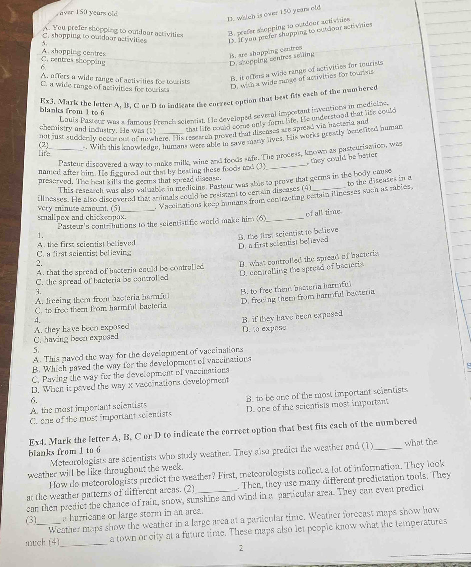 D. which is over 150 years old
over 150 years old
A. You prefer shopping to outdoor activities B. prefer shopping to outdoor activities
C. shopping to outdoor activities
5.
D. If you prefer shopping to outdoor activities
A. shopping centres
B. are shopping centres
C. centres shopping
D. shopping centres selling
6.
A. offers a wide range of activities for tourists
B. it offers a wide range of activities for tourists
C. a wide range of activities for tourists
D. with a wide range of activities for tourists
Ex3. Mark the letter A, B, C or D to indicate the correct option that best fits each of the numbered
blanks from 1 to 6
Louis Pasteur was a famous French scientist. He developed several important inventions in medicine
chemistry and industry. He was (1) that life could come only form life. He understood that life could
not just suddenly occur out of nowhere. His research proved that diseases are spread via bacteria and
(2)_ -. With this knowledge, humans were able to save many lives. His works greatly benefited human
life.
Pasteur discovered a wav to make milk, wine and foods safe. The process, known as pasteurisation, was
, they could be better
named after him. He figgured out that by heating these foods and (3)
preserved. The heat kills the germs that spread disease.
to the diseases in a
This research was also valuable in medicine. Pasteur was able to prove that germs in the body cause
illnesses. He also discovered that animals could be resistant to certain diseases (4)
very minute amount. (5) _. Vaccinations keep humans from contracting certain illnesses such as rabies,
smallpox and chickenpox.
Pasteur’s contributions to the scientistific world make him (6)_ of all time.
1.
B. the first scientist to believe
A. the first scientist believed
2. D. a first scientist believed
C. a first scientist believing
A. that the spread of bacteria could be controlled B. what controlled the spread of bacteria
3. D. controlling the spread of bacteria
C. the spread of bacteria be controlled
A. freeing them from bacteria harmful B. to free them bacteria harmful
C. to free them from harmful bacteria D. freeing them from harmful bacteria
4.
A. they have been exposed B. if they have been exposed
C. having been exposed D. to expose
5.
A. This paved the way for the development of vaccinations
B. Which paved the way for the development of vaccinations
C. Paving the way for the development of vaccinations
D. When it paved the way x vaccinations development
A. the most important scientists B. to be one of the most important scientists
6.
C. one of the most important scientists D. one of the scientists most important
Ex4. Mark the letter A, B, C or D to indicate the correct option that best fits each of the numbered
blanks from 1 to 6
Meteorologists are scientists who study weather. They also predict the weather and (1) _what the
weather will be like throughout the week.
How do meteorologists predict the weather? First, meteorologists collect a lot of information. They look
at the weather patterns of different areas. (2)_ . Then, they use many different predictation tools. They
can then predict the chance of rain, snow, sunshine and wind in a particular area. They can even predict
(3) a hurricane or large storm in an area.
Weather maps show the weather in a large area at a particular time. Weather forecast maps show how
much (4)_ a town or city at a future time. These maps also let people know what the temperatures
2