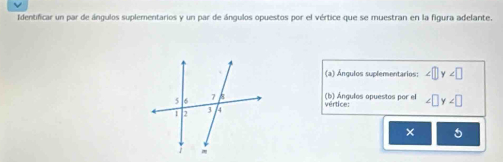 Identificar un par de ángulos suplementarios y un par de ángulos opuestos por el vértice que se muestran en la figura adelante. 
(a) Ángulos suplementarios: y∠ □
(b) Ángulos opuestos por el ∠ □ y∠ □
vértice: 
×