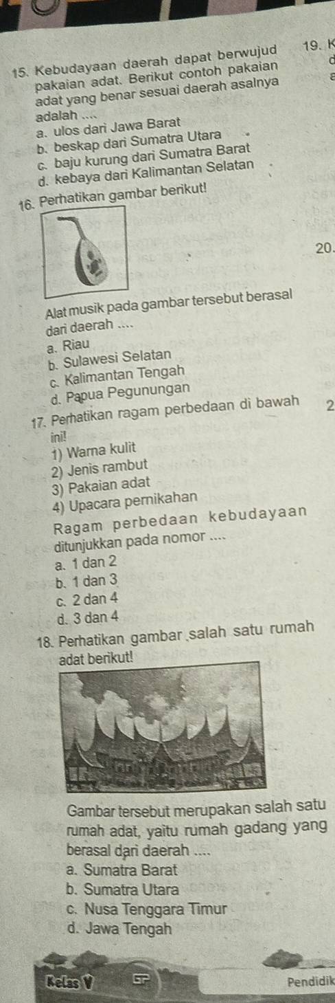 Kebudayaan daerah dapat berwujud 19. K
pakaian adat. Berikut contoh pakaian
adat yang benar sesuai daerah asalnya
adalah
a. ulos dari Jawa Barat
b. beskap dari Sumatra Utara
c. baju kurung dari Sumatra Barat
d. kebaya dari Kalimantan Selatan
16rhatikan gambar berikut!
20.
Alat musik pada gambar tersebut berasal
dari daerah ....
a. Riau
b. Sulawesi Selatan
c. Kalimantan Tengah
d. Papua Pegunungan
17. Peratikan ragam perbedaan di bawah 2
ini!
1) Wama kulit
2) Jenis rambut
3) Pakaian adat
4) Upacara pernikahan
Ragam perbedaan kebudayaan
ditunjukkan pada nomor ....
a. 1 dan 2
b. 1 dan 3
c. 2 dan 4
d. 3 dan 4
18. Perhatikan gambar salah satu rumah
ikut!
Gambar tersebut merupakan salah satu
rumah adat, yaitu rumah gadang yang
berasal dari daerah ....
a. Sumatra Barat
b. Sumatra Utara
c. Nusa Tenggara Timur
d. Jawa Tengah
Kelas V Pendidik