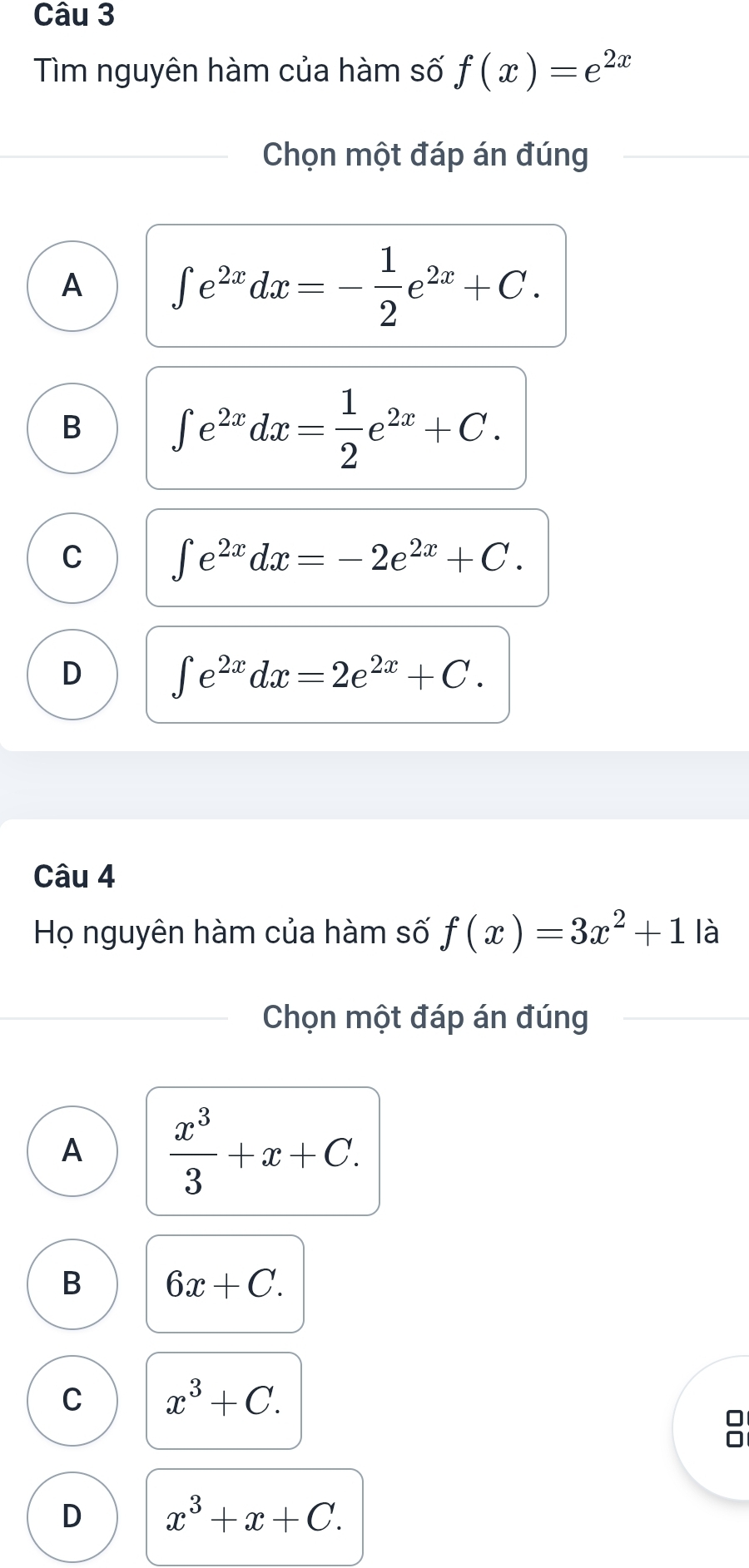 Tìm nguyên hàm của hàm số f(x)=e^(2x)
Chọn một đáp án đúng
A ∈t e^(2x)dx=- 1/2 e^(2x)+C.
B ∈t e^(2x)dx= 1/2 e^(2x)+C.
C ∈t e^(2x)dx=-2e^(2x)+C.
D ∈t e^(2x)dx=2e^(2x)+C. 
Câu 4
Họ nguyên hàm của hàm số f(x)=3x^2+1 là
Chọn một đáp án đúng
A  x^3/3 +x+C.
B 6x+C.
C x^3+C.
D x^3+x+C.