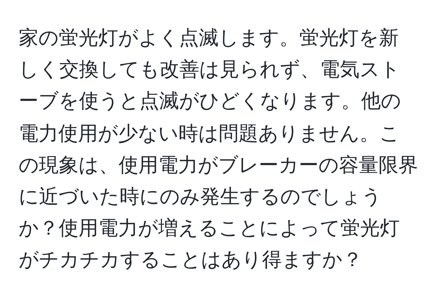 家の蛍光灯がよく点滅します。蛍光灯を新しく交換しても改善は見られず、電気ストーブを使うと点滅がひどくなります。他の電力使用が少ない時は問題ありません。この現象は、使用電力がブレーカーの容量限界に近づいた時にのみ発生するのでしょうか？使用電力が増えることによって蛍光灯がチカチカすることはあり得ますか？