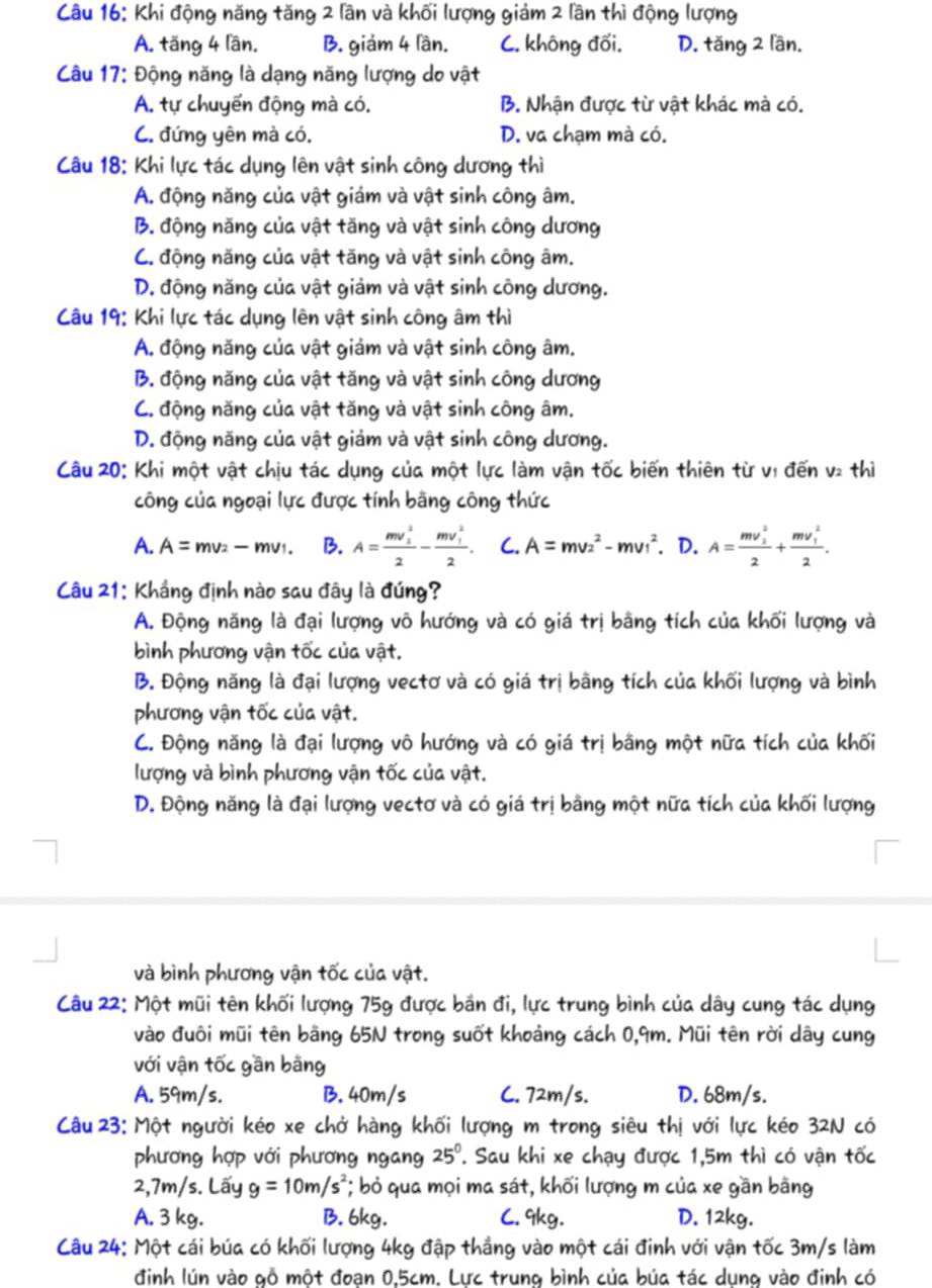 Khi động năng tăng 2 lần và khối lượng giảm 2 lần thì động lượng
A. tăng 4 lần. B. giám 4 lần. C. không đối. D. tăng 2 lần.
Câu 17: Động năng là dạng năng lượng do vật
A. tự chuyến động mà có. B. Nhận được từ vật khác mà có.
C. đứng yên mà có. D. va chạm mà có.
Câu 18: Khi lực tác dụng lên vật sinh công dương thì
A. động năng của vật giảm và vật sinh công âm.
B. động năng của vật tăng và vật sinh công dương
C. động năng của vật tăng và vật sinh công âm.
D. động năng của vật giảm và vật sinh công dương.
Câu 19: Khi lực tác dụng lên vật sinh công âm thì
A. động năng của vật giảm và vật sinh công âm.
B. động năng của vật tăng và vật sinh công dương
C. động năng của vật tăng và vật sinh công âm.
D. động năng của vật giảm và vật sinh công dương.
Câu 20: Khi một vật chịu tác dụng của một lực làm vận tốc biến thiên từ vị đến v2 thì
công của ngoại lực được tính bằng công thức
A. A=mv_2-mv_1. B. A=frac (mv_1)^22-frac (mv_1)^22. C. A=mv_2^(2-mv_1^2. D. A=frac (mv_1)^2)2+frac (mv_1)^22.
Câu 21: Khắng định nào sau đây là đúng?
A. Động năng là đại lượng võ hướng và có giá trị bằng tích của khối lượng và
bình phương vận tốc của vật.
B. Động năng là đại lượng vectơ và có giá trị bằng tích của khối lượng và bình
phương vận tốc của vật.
C. Động năng là đại lượng vô hướng và có giá trị bằng một nữa tích của khối
lượng và bình phương vận tốc của vật.
D. Động năng là đại lượng vectơ và có giá trị bằng một nữa tích của khối lượng
và bình phương vận tốc của vật.
Câu 22: Một mũi tên khối lượng 75g được bắn đi, lực trung bình của dây cung tác dụng
vào đuôi mũi tên bằng 65N trong suốt khoảng cách 0,9m. Mũi tên rời dây cung
với vận tốc gần bằng
A. 59m/s. B. 40m/s C. 72m/s. D. 68m/s.
Câu 23: Một người kéo xe chở hàng khối lượng m trong siêu thị với lực kéo 32N có
phương hợp với phương ngang 25^0 7. Sau khi xe chạy được 1,5m thì có vận tốc
2,7m/s. Lấy g=10m/s^2 *; bỏ qua mọi ma sát, khối lượng m của xe gần bằng
A. 3 kg. B. 6kg. C. 9kg. D. 12kg.
Câu 24: Một cái búa có khối lượng 4kg đập thắng vào một cái đinh với vận tốc 3m/s làm
đinh lún vào gỗ một đoạn 0,5cm. Lực trung bình của búa tác dụng vào đinh có