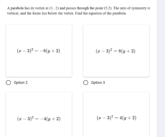 A parabola has its vertex at (3,-2) and passes through the point (5,2). The axis of symmetry is
vertical, and the focus lies below the vertex. Find the equation of the parabola.
(x-3)^2=-8(y+2)
(x-3)^2=8(y+2)
Option 2 Option 3
(x-3)^2=-4(y+2)
(x-3)^2=4(y+2)