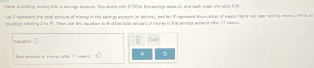 Maria is putting money into a savings account. She starts with $750 in the savings account, and each week she adds $60. 
Let S represent the total amount of money in the savings account (in dollars), and let represent the number of weeks Maria has been adding money. Write an 
equation relating S to W. Then use this equation to find the total amount of money in the savings account after 17 weeks. 
Equation: □  □ /□   □ =□
Total amount of money after 17 weeks : × 5