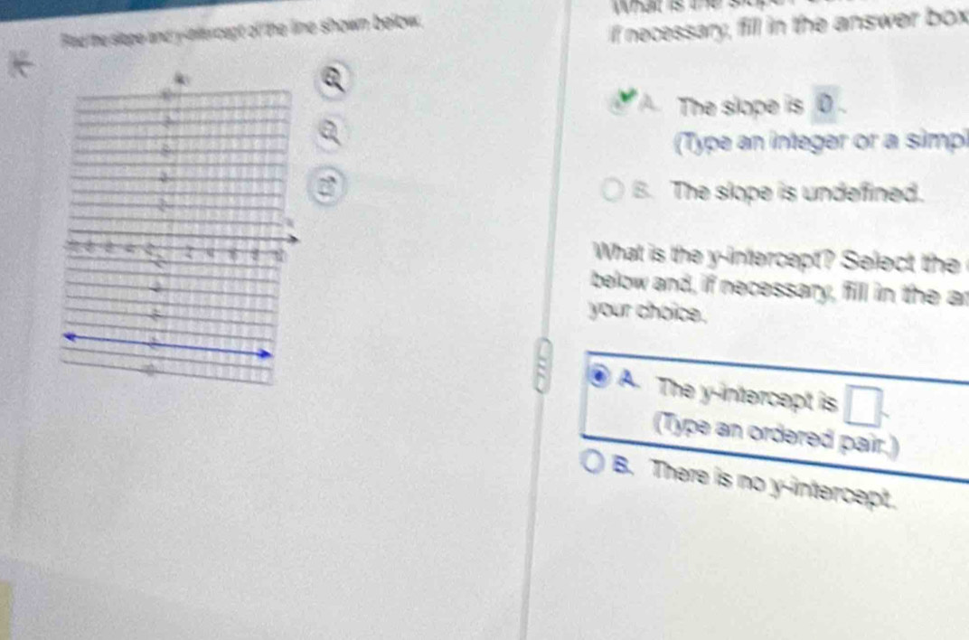 What s e
Rad he slope and y -nercept of the line shown below.
If necessary, fill in the answer box
The slope is 0.
(Type an integer or a simpi
a B. The slope is undefined.
What is the y-intercept? Select the
below and, if necessary, fill in the ar
your choice.
A. The y-intercept is
(Type an ordered pair.)
B. There is no y-intercept.