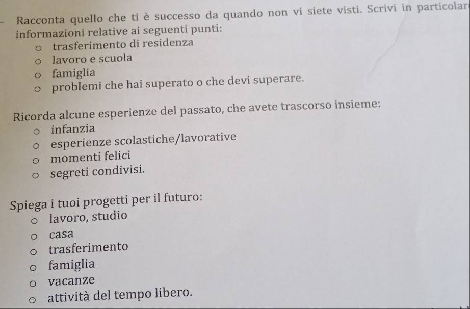 Racconta quello che ti è successo da quando non vi siete visti. Scrivi in particolar
informazioni relative ai seguenti punti:
trasferimento di residenza
lavoro e scuola
famiglia
problemi che hai superato o che devi superare.
Ricorda alcune esperienze del passato, che avete trascorso insieme:
infanzia
esperienze scolastiche/lavorative
momenti felici
segreti condivisi.
Spiega i tuoi progetti per il futuro:
lavoro, studio
casa
trasferimento
famiglia
vacanze
attività del tempo libero.