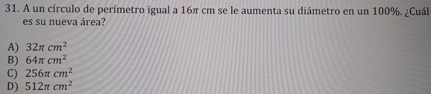 A un círculo de perímetro igual a 16π cm se le aumenta su diámetro en un 100%. ¿Cuál
es su nueva área?
A) 32π cm^2
B) 64π cm^2
C) 256π cm^2
D) 512π cm^2