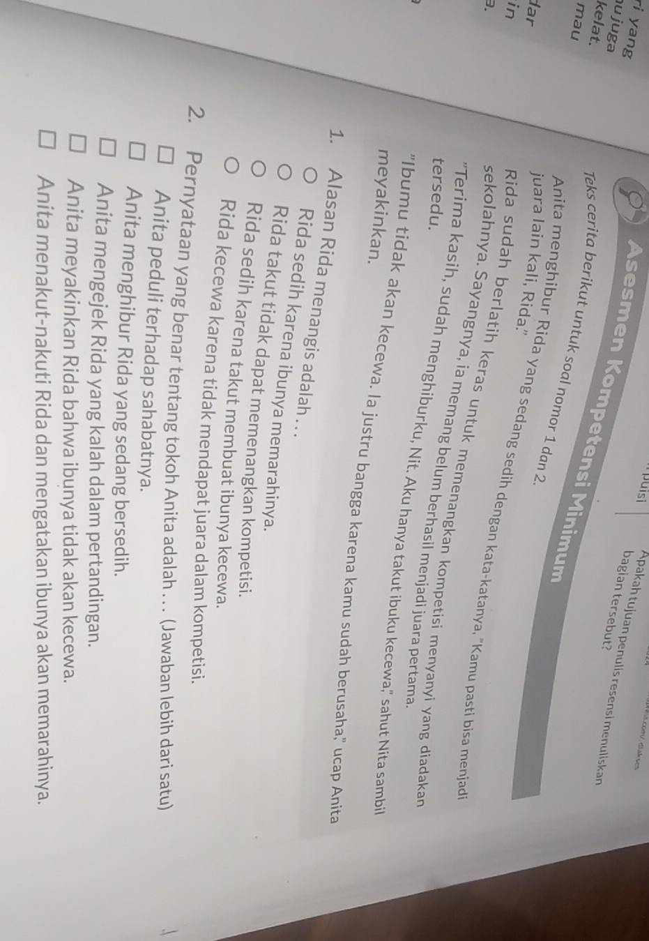 puisi Apakah tujuan penulis resensi menuliskan
u juga
bagian tersebut?
Asesmen Kompetensi Minimum
ri yang Teks cerita berikut untuk soal nomor 1 dan 2.
mau
dar
juara lain kali, Rida.'
kelat. Anita menghibur Rida yang sedang sedih dengan kata-katanya, "Kamu pasti bisa menjad
in
3.
Rida sudah berlatih keras untuk memenangkan kompetisi menyanyi yang diadakan
sekolahnya. Sayangnya, ia memang belum berhasil menjadi juara pertama
tersedu.
"Terima kasih, sudah menghiburku, Nit. Aku hanya takut ibuku kecewa," sahut Nita sambi
meyakinkan.
"Ibumu tidak akan kecewa. Ia justru bangga karena kamu sudah berusaha," ucap Anita
1. Alasan Rida menangis adalah . . .
Rida sedih karena ibunya memarahinya.
Rida takut tidak dapat memenangkan kompetisi.
Rida sedih karena takut membuat ibunya kecewa.
Rida kecewa karena tidak mendapat juara dalam kompetisi.
2. Pernyataan yang benar tentang tokoh Anita adalah . . . (Jawaban lebih dari satu)
Anita peduli terhadap sahabatnya.
Anita menghibur Rida yang sedang bersedih.
Anita mengejek Rida yang kalah dalam pertandingan.
Anita meyakinkan Rida bahwa ibunya tidak akan kecewa.
Anita menakut-nakuti Rida dan mengatakan ibunya akan memarahinya.