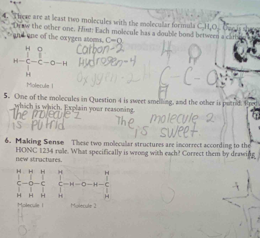 There are at least two molecules with the molecular formula C_2H_4O_2 One 
Draw the other one. Hint: Each molecule has a double bond between a car 
and one of the oxygen atoms, C=0.
H-beginarrayr O Cendarray beginarrayr O H Hendarray -C-O-H
Molecule | 
5. One of the molecules in Question 4 is sweet smelling, and the other is putrid. Predi 
which is which. Explain your reasoning 
6. Making Sense These two molecular structures are incorrect according to the 
HONC 1234 rule. What specifically is wrong with each? Correct them by drawing 
new structures.
H H H H H
□  
C c C O—H— C°
HF H H
Molecule Molecule 2