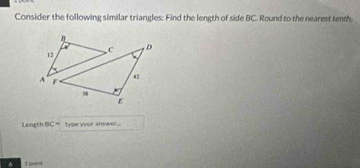 Consider the following similar triangles: Find the length of side BC. Round to the nearest tenth. 
Length BC= type your answer... 
6 1 point